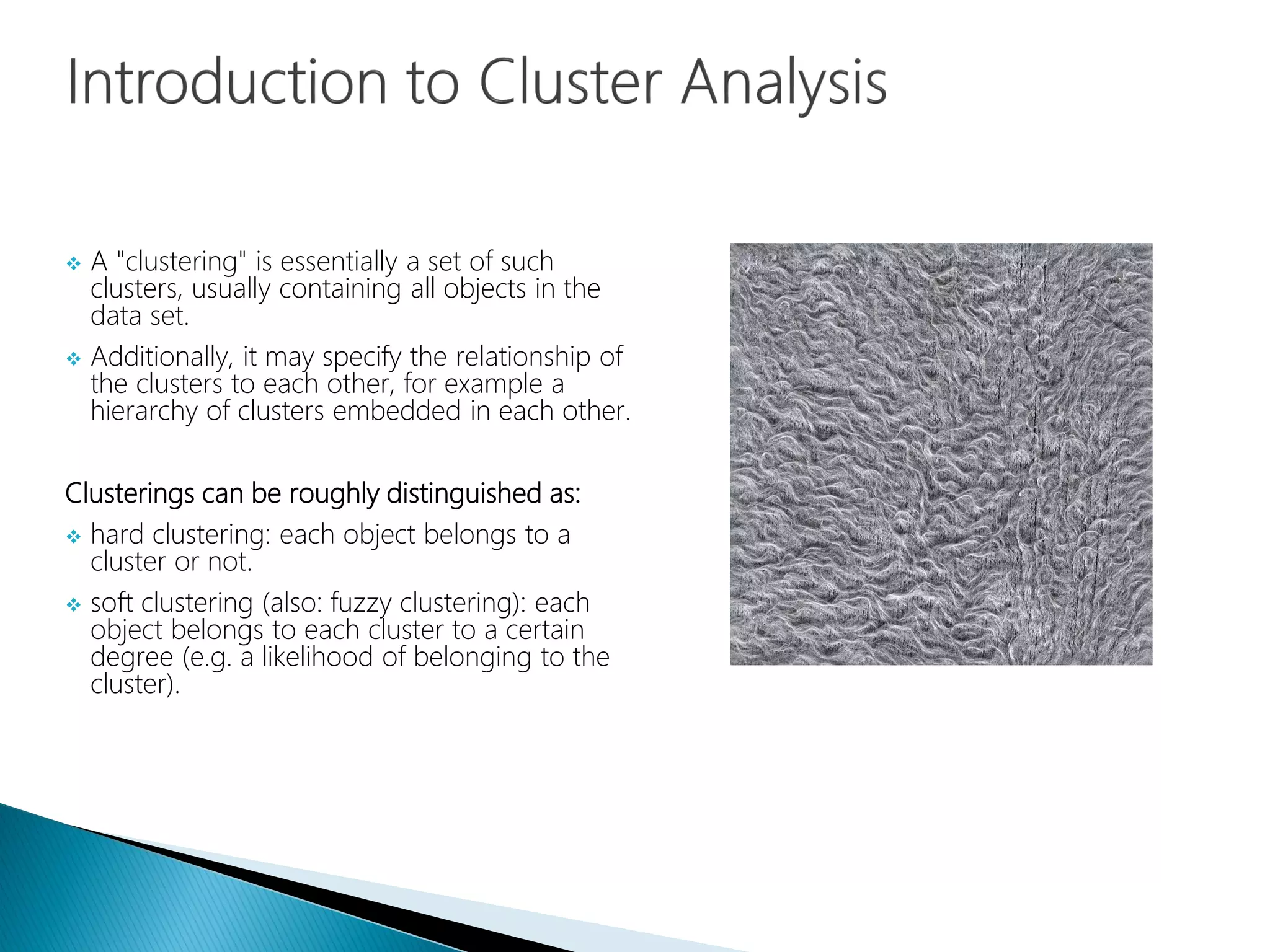  A "clustering" is essentially a set of such
clusters, usually containing all objects in the
data set.
 Additionally, it may specify the relationship of
the clusters to each other, for example a
hierarchy of clusters embedded in each other.
Clusterings can be roughly distinguished as:
 hard clustering: each object belongs to a
cluster or not.
 soft clustering (also: fuzzy clustering): each
object belongs to each cluster to a certain
degree (e.g. a likelihood of belonging to the
cluster).
 