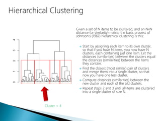 Given a set of N items to be clustered, and an NxN
distance (or similarity) matrix, the basic process of
Johnson's (1967) hierarchical clustering is this:
 Start by assigning each item to its own cluster,
so that if you have N items, you now have N
clusters, each containing just one item. Let the
distances (similarities) between the clusters equal
the distances (similarities) between the items
they contain.
 Find the closest (most similar) pair of clusters
and merge them into a single cluster, so that
now you have one less cluster.
 Compute distances (similarities) between the
new cluster and each of the old clusters.
 Repeat steps 2 and 3 until all items are clustered
into a single cluster of size N.
Cluster = 4
 