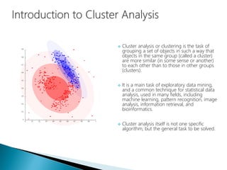  Cluster analysis or clustering is the task of
grouping a set of objects in such a way that
objects in the same group (called a cluster)
are more similar (in some sense or another)
to each other than to those in other groups
(clusters).
 It is a main task of exploratory data mining,
and a common technique for statistical data
analysis, used in many fields, including
machine learning, pattern recognition, image
analysis, information retrieval, and
bioinformatics.
 Cluster analysis itself is not one specific
algorithm, but the general task to be solved.
 