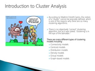  According to Vladimir Estivill-Castro, the notion
of a "cluster" cannot be precisely defined, which
is one of the reasons why there are so many
clustering algorithms.
 There is no objectively "correct" clustering
algorithm, but as it was noted, "clustering is in
the eye of the beholder.“
There are many different types of clustering
models including:
 Connectivity models
 Centroid models
 Distribution models
 Density models
 Group models
 Graph-based models
 