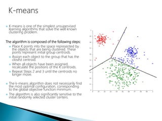  K-means is one of the simplest unsupervised
learning algorithms that solve the well known
clustering problem.
The algorithm is composed of the following steps:
 Place K points into the space represented by
the objects that are being clustered. These
points represent initial group centroids.
 Assign each object to the group that has the
closest centroid.
 When all objects have been assigned,
recalculate the positions of the K centroids.
 Repeat Steps 2 and 3 until the centroids no
longer move.
 The k-means algorithm does not necessarily find
the most optimal configuration, corresponding
to the global objective function minimum.
 The algorithm is also significantly sensitive to the
initial randomly selected cluster centers.
 