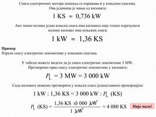 1 KS 0,736 kW≈
1 kW 1,36 KS≈
Снага електричних мотора понекад се изражава и у коњским снагама.
Ова јединица је мања од киловата:
Ако знамо колико једна коњска снага има киловата није тешко израчунати
колико киловат има коњских снага:
Пример
Изрази снагу електричне локомотиве у коњским снагама.
У табели можете видети да је снага електричне локомотиве 3 MW.
Претворимо прво снагу електричне локомотиве у киловате:
L = 3 MW = 3 000 kWP
Сада киловате можемо претворити у коњске снаге једноставном пропорцијом:
L1 kW : 1,36 KS = 3 000 kW : (KS)P
L
1,36 KS 3 000 kW
(KS) =P
×
1 kW
= 4 080 KS Није мало!
 