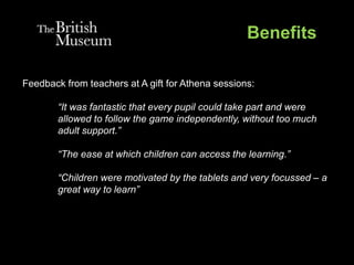 Benefits
Feedback from teachers at A gift for Athena sessions:
“It was fantastic that every pupil could take part and were
allowed to follow the game independently, without too much
adult support.”
“The ease at which children can access the learning.”
“Children were motivated by the tablets and very focussed – a
great way to learn”
 