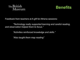 Benefits
Feedback from teachers at A gift for Athena sessions:
“Technology really supported learning and careful reading,
and observation helped them to focus.”
“Activities reinforced knowledge and skills.”
“Also taught them map reading”
 
