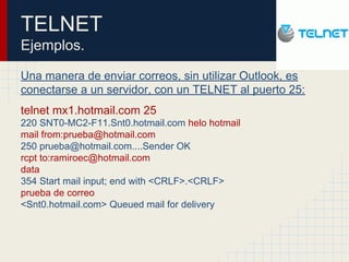 TELNET
Ejemplos.
Una manera de enviar correos, sin utilizar Outlook, es
conectarse a un servidor, con un TELNET al puerto 25:
telnet mx1.hotmail.com 25
220 SNT0-MC2-F11.Snt0.hotmail.com helo hotmail
mail from:prueba@hotmail.com
250 prueba@hotmail.com....Sender OK
rcpt to:ramiroec@hotmail.com
data
354 Start mail input; end with <CRLF>.<CRLF>
prueba de correo
<Snt0.hotmail.com> Queued mail for delivery
 