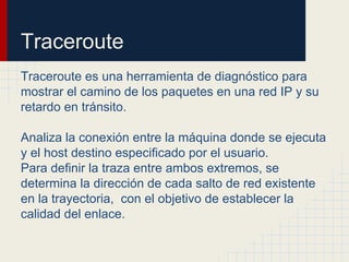Traceroute
Traceroute es una herramienta de diagnóstico para
mostrar el camino de los paquetes en una red IP y su
retardo en tránsito.
Analiza la conexión entre la máquina donde se ejecuta
y el host destino especificado por el usuario.
Para definir la traza entre ambos extremos, se
determina la dirección de cada salto de red existente
en la trayectoria, con el objetivo de establecer la
calidad del enlace.
 
