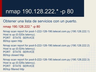 nmap 190.128.222.* -p 80
Obtener una lista de servicios con un puerto.
nmap 190.128.222.* -p 80
Nmap scan report for pool-1-222-128-190.telecel.com.py (190.128.222.1)
Host is up (0.020s latency).
PORT STATE SERVICE
80/tcp open http
Nmap scan report for pool-5-222-128-190.telecel.com.py (190.128.222.2)
Host is up (0.024s latency).
PORT STATE SERVICE
80/tcp closed http
Nmap scan report for pool-5-222-128-190.telecel.com.py (190.128.222.3)
Host is up (0.026s latency).
PORT STATE SERVICE
80/tcp filtered http
 