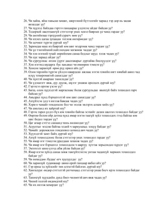 26. Чи хайш, яйш тавьсан хөшиг, ширээний бүтээлгийг хараад тэр дор нь засаж
янзалдаг уу?
27. Чи хүүхэд байхдаа гэртээ ганцаараа үлдэхээс айдаг байсан уу?
28. Тодорхой шалтгаангүй сэтгэлээр унах эсвэл баярлах үе чамд гардаг уу?
29. Чи ангийнхаа тэргүүний сурагч мөн үү?
30. Чи ихэнх цагаа зугаацан тоглож өнгөрөөдөг үү?
31. Чи цочмог түргэн ууртай юу?
32. Заримдаа маш их баяртай юм шиг мэдрэмж чамд төрдөг үү?
33. Чи үе тэнгийхний найз нөхдөө хөгжөөж чаддаг уу?
34. Чи хэн нэгний тухай өөрийнхөө санаа бодлыг шууд хэлж чадах уу?
35. Чи цус хараад айдаг уу?
36. Чи сургуулиас өгсөн үүрэг даалгаварыг дуртайяа биелүүлдэг үү?
37. Хэн нэгэнд шударга бус хандвал чи өмөөрөн тэмцэх үү?
38. Хоосон харанхуй өрөө рүү орвол айх уу?
39. Олон төрлийн түргэн үйлдэл шаардсан ажлаас нэгэн хэвийн нягт нямбай ажил чад
илүү тохиромжтой санагддаг уу?
40. Чи хүнтэй амархан танилцдаг уу?
41. Чи үдэшлэгт явж, дуу дуулж, шүлэг уншиж оролцох дуртай юу?
42. Гэрээсээ оргож үзсэн үү?
43. Багш, олон хүүхэдтэй маргаснаас болж сургуульдаа явахгүй байх тохиодол гарч
байсан уу?
44. Амьдрал хүнд бэрхшээлтэй юм шиг санагддаг уу?
45. Азгүйтсэн үед ч инээж баясаж чадах уу?
46. Хэрвээ чамайг гомдоосон бол чи эхэлж эвлэрэх алхам хийх үү?
47. Чи амьтанд их хайртай юу?
48. Гэрээс гарах үедээ бүх юм хэвийн байгаа эсэхийг дахин шалгах тохиодол байдаг уу?
49. Өөртөө болон ойр дотны хүнд ямар нэгэн таагүй зүйл тохиолдох гээд байгаа юм
шиг бодол төрдөг үү?
50. Цаг агаар сэтгэл санаанд чинь нөлөөлдөг үү?
51. Асуултыг мэдэж байгаа хэдий ч хариулахад хэцүү байдаг уу?
52. Чамайг доромжлон гомдоовол цохиод авч чадах уу?
53. Хүүхэдтэй хамт байх дуртай юу?
54. Азгүй тохиолдлоос болж сэтгэлээр унах тохиодол гардаг уу?
55. Чи ямар нэг тэмцээн уралдаан зохиож чадах уу?
56. Чи ямар нэг бэрхшээл тохиолдсон ч шаргуу зүтгэж зорьсондоо хүрдэг үү?
57. Эмэгнэлт кино үзээд абж уйлж байсан уу?
58. Ямар нэгэн зүйлд санаа зовж тавгүйтсэнээс унтаж чадахгүй хөрвөөх тохиолдол
байдаг уу?
59. Чи нөхөддөө /будаа/ өгч хуулуулдаг уу?
60. Чи харанхуй гудамжаар шөнө орой ганцаар явбал айх уу?
61. Гэр орны эд зүйлсийг эмх цэгцтэй байлгах дуртай юу?
62. Хангалуун өндөр сэтгэлтэй унтчихаад сэтгэлээр унаж босч ирэх тохиолдол байдаг
уу?
63. Танихгүй хүүхдийн дунд биеэ чөлөөтэй авч явж чадах уу?
64. Чиний толгой өвдөмдгий юу?
65. Чи их инээж хөхөрдөг үү?
 