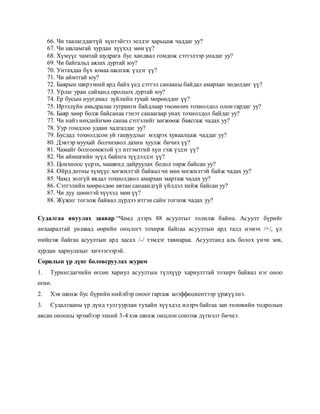 66. Чи таалагддаггүй хүнтэйгээ эелдэг харьцаж чаддаг уу?
67. Чи шаламгай хурдан хүүхэд мөн үү?
68. Хүмүүс чамтай шудрага бус хандвал гомдож сэтгэлээр унадаг уу?
69. Чи байгальд аялах дуртай юу?
70. Унтахдаа бүх юмаа шалгаж үздэг үү?
71. Чи аймтгай юу?
72. Баярын ширээний ард байх үед сэтгэл санааны байдал амархан хөдөлдөг үү?
73. Урлаг уран сайханд оролцох дуртай юу?
74. Ер бусын нуугдмал зүйлийн тухай мөрөөддөг үү?
75. Ирээдүйн амьдралаа гутранги байдлаар төсөөлөх тохиолдол олон гардаг уу?
76. Баяр хөөр болж байсанаа гэнэт санаагаар унах тохиолдол байдаг уу?
77. Чи найз нөхдийнхөө санаа сэтгэлийг хөгжөөж баясгаж чадах уу?
78. Уур гомдлоо удаан хадгалдаг уу?
79. Бусдад тохиолдсон уй гашуудлыг мэдрэх хуваалцаж чаддаг уу?
80. Дэвтэр муухай болчихвол дахин хуулж бичих үү?
81. Чамайг болгоомжтой үл итгэмтгий хүн гэж үздэг үү?
82. Чи аймшгийн зүүд байнга зүүдэлдэг үү?
83. Цонхноос үсрэх, машинд дайруулах бодол төрж байсан уу?
84. Ойрд дотны хүмүүс хөгжилтэй байвал чи мөн хөгжилтэй байж чадах уу?
85. Чамд золгүй явдал тохиолдвол амархан мартаж чадах уу?
86. Сэтгэлийн хөөрөлдөө автан санаандгүй үйлдэл хийж байсан уу?
87. Чи дуу цөөнтэй хүүхэд мөн үү?
88. Жүжиг тоглож байвал дүрдээ итгэн сайн тоглож чадах уу?
Судалгаа явуулах заавар “Чамд дээрх 88 асуултыг толилж байна. Асуулт бүрийг
анхааралтай уншаад өөрийн онцлогт тохирж байгаа асуултын ард талд нэмэх /+/, үл
нийцэж байгаа асуултын ард хасах /-/ тэмдэг тавиараа. Асуултанд аль болох үнэн зөв,
хурдан хариулахыг хичээгээрэй.
Сорилын үр дүнг боловсруулах журам
1. Турнигдагчийн өгсөн хариул асуултын түлхүүр хариулттай тохирч байвал нэг оноо
өгнө.
2. Хэв шинж бус бүрийн нийлбэр оноог гаргаж коэффициентээр үржүүлнэ.
3. Судалгааны үр дүнд тулгуурлан тухайн хүүхдэд илэрч байгаа зан төлөвийн тодролын
авсан онооны эрэмбээр эхний 3-4 хэв шинж онцлон сонгож дүгнэлт бичнэ.
 