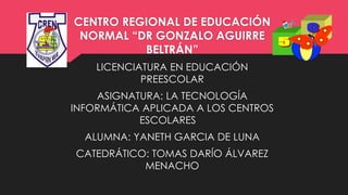 CENTRO REGIONAL DE EDUCACIÓN
NORMAL “DR GONZALO AGUIRRE
BELTRÁN”
LICENCIATURA EN EDUCACIÓN
PREESCOLAR
ASIGNATURA: LA TECNOLOGÍA
INFORMÁTICA APLICADA A LOS CENTROS
ESCOLARES
ALUMNA: YANETH GARCIA DE LUNA
CATEDRÁTICO: TOMAS DARÍO ÁLVAREZ
MENACHO
 