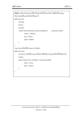 บทที่ 7 แพ็คเกจ หนาที่ 171
เอกสารประกอบการสอน 305272 การเขียนโปรแกรมคอมพิวเตอรขั้นสูง
อ.สุรางคนา ระวังยศ
ตัวอยาง. แสดงการนํา class มาใชงานโดยการเรียกใช class กันเอง ไมตองใช package
โปรแกรมหลักที่ class อื่น เรียกใช class นี้
public class Car{
int wheel;
int tires;
int speed;
public Car(int inWheels,int inTires,int inSpeed ){ //constructor method
wheels = inWheels;
tires = inTires;
speed = inSpeed;
}
}
//class Van จะเรียกใชงาน class Car โดยตรง
public class Van{
Car theCar;// เรียกใช Car class โดยตรง ไมตองทําการ import เขามาไวในโปรแกรม
int door;
public Van(Car inCar, int inDoor){ //constructor method
theCar = inCar;
doors = inDoor;
}
}
 