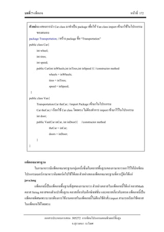 บทที่ 7 แพ็คเกจ หนาที่ 172
เอกสารประกอบการสอน 305272 การเขียนโปรแกรมคอมพิวเตอรขั้นสูง
อ.สุรางคนา ระวังยศ
แพ็คเกจมาตรฐาน
ในภาษาจาวามีแพ็คเกจมาตรฐานกลุมหนึ่งซึ่งเก็บคลาสพื้นฐานของภาษาจาวาเอาไวใหนักเขียน
โปรแกรมเมอรภาษาจาวาอิมพอรตไปใชไดเลย ตัวอยางของแพ็คเกจมาตรฐานที่ควรรูจักไดแก
java.lang
แพ็คเกจนี้เปนแพ็คเกจพื้นฐานที่สุดของภาษาจาวา ตัวอยางคลาสในแพ็คเกจนี้ไดแก คลาสMath
คลาส String คลาสของตัวแปรพื้นฐาน คลาสเกี่ยวกับเอ็กซเซฟชั่น และคลาสเกี่ยวกับเทรด แพ็คเกจนี้เปน
แพ็คเกจพิเศษเพราะเวลาตองการใชงานคลาสในแพ็คเกจนี้ไมตองใชคําสั่ง import สามารถเรียกใชคลาส
ในแพ็คเกจไดโดยตรง
ตัวอยาง แสดงการนํา Car class มาทําเปน package เพื่อให Van class import เขามาใชในโปรแกรม
ของตนเอง
package Transportation; //สราง package ชื่อ “Transportation”
public class Car{
int wheel;
int tires;
int speed;
public Car(int inWheels,int inTires,int inSpeed ){ //constructor method
wheels = inWheels;
tires = inTires;
speed = inSpeed;
}
public class Van{
Transportation.Car theCar; //import Package เขามาในโปรแกรม
Car theCar;// เรียกใช Car class โดยตรง ไมตองทําการ import เขามาไวในโปรแกรม
int door;
public Van(Car inCar, int inDoor){ //constructor method
theCar = inCar;
doors = inDoor;
}
}
 
