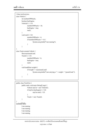 บทที่ 7 แพ็คเกจ หนาที่ 174
เอกสารประกอบการสอน 305272 การเขียนโปรแกรมคอมพิวเตอรขั้นสูง
อ.สุรางคนา ระวังยศ
public class TestACar {
public static void main (String[] args) {
Vehicle myCar = new Vehicle();
if (myCar.hasEngine) { // (4)
myCar.run(); // (5)
}
Truck t = new Truck();
}
}
ผลลัพธที่ไดคือ
I am running
I am running
I am running
I am running
//class testAcar.java
class Vehicle {
int numberOfWheels;
boolean hasEngine;
Vehicle() { // (1)
numberOfWheels = 10;
hasEngine = true;
run();
}
void run(){ // (2)
numberOfWheels = 4;
if (numberOfWheels >= 4) {
System.out.println("I am running");
}
}
}
class Truck extends Vehicle {
float maximumLoad;
Truck() { // (3)
numberOfWheels = 6;
hasEngine = true;
run();
}
void load(float weight) {
if (weight <= maximumLoad)
System.out.println("I am carrying a " + weight + "-pound load.");
}
}
 