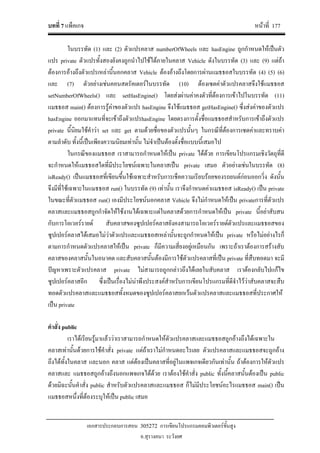 บทที่ 7 แพ็คเกจ หนาที่ 177
เอกสารประกอบการสอน 305272 การเขียนโปรแกรมคอมพิวเตอรขั้นสูง
อ.สุรางคนา ระวังยศ
ในบรรทัด (1) และ (2) ตัวแปรคลาส numberOfWheels และ hasEngine ถูกกําหนดใหเปนตัว
แปร private ตัวแปรทั้งสองยังคงถูกนําไปใชไดภายในคลาส Vehicle ดังในบรรทัด (3) และ (9) แตถา
ตองการอางถึงตัวแปรเหลานี้นอกคลาส Vehicle ตองอางถึงโดยการผานแมธธอสในบรรทัด (4) (5) (6)
และ (7) ตัวอยางเชนคอนสตรัคเตอรในบรรทัด (10) ตองเซตคาตัวแปรคลาสจึงใชแมธธอส
setNumberOfWheels() และ setHasEngine() โดยสงผานคาคงตัวที่ตองการเขาไปในบรรทัด (11)
แมธธอส main() ตองการรูคาของตัวแปร hasEngine จึงใชแมธธอส getHasEngine() ซึ่งสงคาของตัวแปร
hasEngine ออกมาแทนที่จะเขาถึงตัวแปรhasEngine โดยตรงการตั้งชื่อแมธธอสสําหรับการเขาถึงตัวแปร
private นี้นิยมใชคําวา set และ get ตามดวยชื่อของตัวแปรนั้นๆ ในกรณีที่ตองการเซตคาและทราบคา
ตามลําดับ ทั้งนี้เปนเพียงความนิยมเทานั้น ไมจําเปนตองตั้งชื่อแบบนี้เสมอไป
ในกรณีของแมธธอส เราสามารถกําหนดใหเปน private ไดดวย การเขียนโปรแกรมเชิงวัตถุที่ดี
จะกําหนดใหแมธธอสใดที่มีประโยชนเฉพาะในคลาสเปน private เสมอ ตัวอยางเชนในบรรทัด (8)
isReady() เปนแมธธอสที่เขียนขึ้นใชเฉพาะสําหรับการเช็คความเรียบรอยของรถยนตกอนออกวิ่ง ดังนั้น
จึงมีที่ใชเฉพาะในแมธธอส run() ในบรรทัด (9) เทานั้น เราจึงกําหนดคาแมธธอส isReady() เปน private
ในขณะที่ตัวแมธธอส run() เองมีประโยชนนอกคลาส Vehicle จึงไมกําหนดใหเปน privateการที่ตัวแปร
คลาสและแมธธอสถูกกําจัดใหใชงานไดเฉพาะแตในคลาสดวยการกําหนดใหเปน private นี้อยาสับสน
กับการโอเวอรรายด สับคลาสของซูปเปอรคลาสยังคงสามารถโอเวอรรายดตัวแปรและแมธธอสของ
ซูปเปอรคลาสไดเสมอไมวาตัวแปรและแมธธอสเหลานั้นจะถูกกําหนดใหเปน private หรือไมอยางไรก็
ตามการกําหนดตัวแปรคลาสใหเปน private ก็มีความเสี่ยงอยูเหมือนกัน เพราะถาเราตองการสรางสับ
คลาสของคลาสนั้นในอนาคต และสับคลาสนั้นตองมีการใชตัวแปรคลาสที่เปน private ที่สืบทอดมา จะมี
ปญหาเพราะตัวแปรคลาส private ไมสามารถถูกกลาวถึงไดเลยในสับคลาส เราตองกลับไปแกไข
ซูปเปอรคลาสอีก ซึ่งเปนเรื่องไมนาพึงประสงคสําหรับการเขียนโปรแกรมที่ดีจําไววาสับคลาสจะสืบ
ทอดตัวแปรคลาสและแมธธอสทั้งหมดของซูปเปอรคลาสยกเวนตัวแปรคลาสและแมธธอสที่ประกาศให
เปน private
คําสั่ง public
เราไดเรียนรูมาแลววาเราสามารถกําหนดใหตัวแปรคลาสและแมธธอสถูกอางถึงไดเฉพาะใน
คลาสเทานั้นดวยการใชคําสั่ง private แตถาเราไมกําหนดอะไรเลย ตัวแปรคลาสและแมธธอสจะถูกอาง
ถึงไดทั้งในคลาส และนอก คลาส แตตองเปนคลาสที่อยูในแพจเกจเดียวกันเทานั้น ถาตองการใหตัวแปร
คลาสและ แมธธอสถูกอางถึงนอกแพจเกจไดดวย เราตองใชคําสั่ง public ทั้งนี้คลาสนั้นตองเปน public
ดวยมิฉะนั้นคําสั่ง public สําหรับตัวแปรคลาสและแมธธอส ก็ไมมีประโยชนอะไรแมธธอส main() เปน
แมธธอสหนึ่งที่ตองระบุใหเปน public เสมอ
 