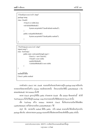บทที่ 7 แพ็คเกจ หนาที่ 169
เอกสารประกอบการสอน 305272 การเขียนโปรแกรมคอมพิวเตอรขั้นสูง
อ.สุรางคนา ระวังยศ
//TestTemp.java save in d: chap7
import temp.*;
class TestTemp{
public static void main(String[] args) {
ClassA a = new ClassA();
//ClassB is not visible
a.publicMethod();
//a.defaultMethod() is not visible
}
}
ผลลัพธที่ไดคือ
ClassA public method
จากตัวอยาง classA และ classB จะมองเห็นกันและกันเพราะอยูใน package temp เหมือนกัน
หากคลาสใดคลาสหนึ่งสราง instance ของอีกคลาสหนึ่ง ก็สามารถเรียกใชทั้ง publicMethod( ) กับ
defaultMethod() ของ instance นั้นได
คลาส ClassA ถูกระบุใหเปน public สวนคลาส ClassB เปน default ขอแตกตางนี้ ทําให
TestTemp.java ซึ่งไมไดอยูใน package temp สามารถมองเห็นไดเพียงคลาส ClassA เทานั้น
เมื่อ TestTemp สราง instance ของคลาส ClassA ขึ้นก็จะสามารถเรียกไดแตเพียง
a.publicMethod( ) แตไมสามารถเรียก a.defaultMethod( ) ได
สรุป คือ คลาสหรือ method ที่เปน public หรือ default จะมองเห็นไดเหมือนกันภายใน
package เดียวกัน แตจากภายนอก package จะมองเห็นไดแตคลาสหรือสมาชิกที่เปน public เทานั้น
//ClassB.java save in D: chap7
package temp;
class ClassB{
//ClassA is visible here
void defaultMethod(){
System.out.println("ClassB default method");
}
public void publicMethod(){
System.out.println("ClassB public method");
}
}
 