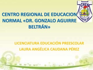 CENTRO REGIONAL DE EDUCACION
NORMAL «DR. GONZALO AGUIRRE
BELTRÁN»
LICENCIATURA EDUCACIÓN PREESCOLAR
LAURA ANGÉLICA CAUDANA PÉREZ
 