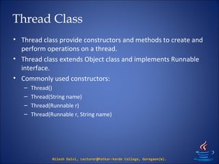 Thread Class
• Thread class provide constructors and methods to create and
perform operations on a thread.
• Thread class extends Object class and implements Runnable
interface.
• Commonly used constructors:
– Thread()
– Thread(String name)
– Thread(Runnable r)
– Thread(Runnable r, String name)
Nilesh Dalvi, Lecturer@Patkar-Varde College, Goregaon(W).
 