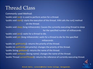Thread Class
Commonly used Method:
•public void run(): is used to perform action for a thread.
•public void start(): starts the execution of the thread. JVM calls the run() method
on the thread.
•public void sleep (long miliseconds): Causes the currently executing thread to sleep
for the specified number of milliseconds.
•public void join(): waits for a thread to die.
•public void join (long miliseconds): waits for a thread to die for the specified
miliseconds.
•public int getPriority(): returns the priority of the thread.
•public int setPriority(int priority): changes the priority of the thread.
•public String getName(): returns the name of the thread.
•public void setName (String name): changes the name of the thread.
•public Thread currentThread(): returns the reference of currently executing thread.
Nilesh Dalvi, Lecturer@Patkar-Varde College, Goregaon(W).
 