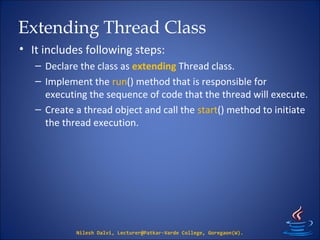 Extending Thread Class
• It includes following steps:
– Declare the class as extending Thread class.
– Implement the run() method that is responsible for
executing the sequence of code that the thread will execute.
– Create a thread object and call the start() method to initiate
the thread execution.
Nilesh Dalvi, Lecturer@Patkar-Varde College, Goregaon(W).
 