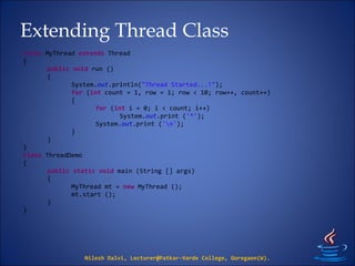 Extending Thread Class
Nilesh Dalvi, Lecturer@Patkar-Varde College, Goregaon(W).
class MyThread extends Thread
{
public void run ()
{
System.out.println("Thread Started...!");
for (int count = 1, row = 1; row < 10; row++, count++)
{
for (int i = 0; i < count; i++)
System.out.print ('*');
System.out.print ('n');
}
}
}
class ThreadDemo
{
public static void main (String [] args)
{
MyThread mt = new MyThread ();
mt.start ();
}
}
 