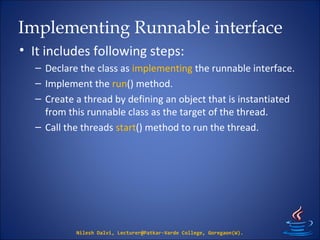 Implementing Runnable interface
• It includes following steps:
– Declare the class as implementing the runnable interface.
– Implement the run() method.
– Create a thread by defining an object that is instantiated
from this runnable class as the target of the thread.
– Call the threads start() method to run the thread.
Nilesh Dalvi, Lecturer@Patkar-Varde College, Goregaon(W).
 