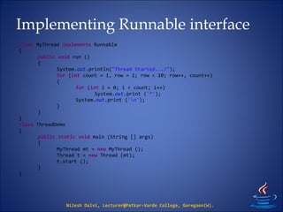 Implementing Runnable interface
Nilesh Dalvi, Lecturer@Patkar-Varde College, Goregaon(W).
class MyThread implements Runnable
{
public void run ()
{
System.out.println("Thread Started...!");
for (int count = 1, row = 1; row < 10; row++, count++)
{
for (int i = 0; i < count; i++)
System.out.print ('*');
System.out.print ('n');
}
}
}
class ThreadDemo
{
public static void main (String [] args)
{
MyThread mt = new MyThread ();
Thread t = new Thread (mt);
t.start ();
}
}
 