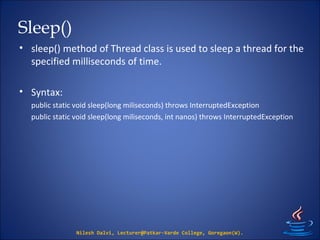 Sleep()
• sleep() method of Thread class is used to sleep a thread for the
specified milliseconds of time.
• Syntax:
public static void sleep(long miliseconds) throws InterruptedException
public static void sleep(long miliseconds, int nanos) throws InterruptedException
Nilesh Dalvi, Lecturer@Patkar-Varde College, Goregaon(W).
 