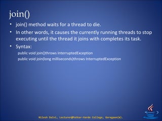 join()
• join() method waits for a thread to die.
• In other words, it causes the currently running threads to stop
executing until the thread it joins with completes its task.
• Syntax:
public void join()throws InterruptedException
public void join(long milliseconds)throws InterruptedException
Nilesh Dalvi, Lecturer@Patkar-Varde College, Goregaon(W).
 