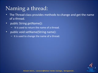 Naming a thread:
• The Thread class provides methods to change and get the name
of a thread.
• public String getName():
– It is used to return the name of a thread.
• public void setName(String name):
– It is used to change the name of a thread.
Nilesh Dalvi, Lecturer@Patkar-Varde College, Goregaon(W).
 