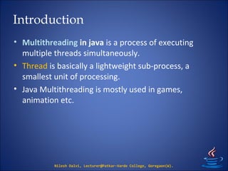 Introduction
• Multithreading in java is a process of executing
multiple threads simultaneously.
• Thread is basically a lightweight sub-process, a
smallest unit of processing.
• Java Multithreading is mostly used in games,
animation etc.
Nilesh Dalvi, Lecturer@Patkar-Varde College, Goregaon(W).
 