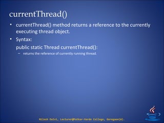 currentThread()
• currentThread() method returns a reference to the currently
executing thread object.
• Syntax:
public static Thread currentThread():
– returns the reference of currently running thread.
Nilesh Dalvi, Lecturer@Patkar-Varde College, Goregaon(W).
 