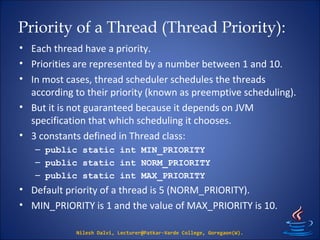 Priority of a Thread (Thread Priority):
• Each thread have a priority.
• Priorities are represented by a number between 1 and 10.
• In most cases, thread scheduler schedules the threads
according to their priority (known as preemptive scheduling).
• But it is not guaranteed because it depends on JVM
specification that which scheduling it chooses.
• 3 constants defined in Thread class:
– public static int MIN_PRIORITY
– public static int NORM_PRIORITY
– public static int MAX_PRIORITY
• Default priority of a thread is 5 (NORM_PRIORITY).
• MIN_PRIORITY is 1 and the value of MAX_PRIORITY is 10.
Nilesh Dalvi, Lecturer@Patkar-Varde College, Goregaon(W).
 