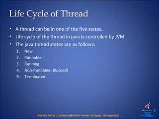 Life Cycle of Thread
• A thread can be in one of the five states.
• Life cycle of the thread in java is controlled by JVM.
• The java thread states are as follows:
1. New
2. Runnable
3. Running
4. Non-Runnable (Blocked)
5. Terminated
Nilesh Dalvi, Lecturer@Patkar-Varde College, Goregaon(W).
 