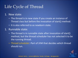 Life Cycle of Thread
1. New state:
– The thread is in new state if you create an instance of
Thread class but before the invocation of start() method.
– It is also referred to as newborn state.
1. Runnable state:
– The thread is in runnable state after invocation of start()
method, but the thread scheduler has not selected it to be
the running thread.
– Thread scheduler: Part of JVM that decides which thread
should run.
Nilesh Dalvi, Lecturer@Patkar-Varde College, Goregaon(W).
 