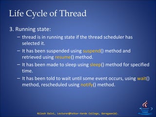Life Cycle of Thread
3. Running state:
– thread is in running state if the thread scheduler has
selected it.
– It has been suspended using suspend() method and
retrieved using resume() method.
– It has been made to sleep using sleep() method for specified
time.
– It has been told to wait until some event occurs, using wait()
method, rescheduled using notify() method.
Nilesh Dalvi, Lecturer@Patkar-Varde College, Goregaon(W).
 