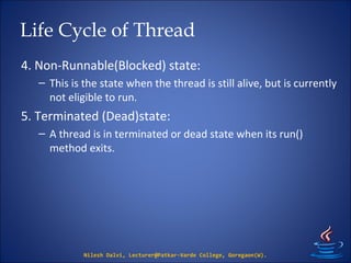 Life Cycle of Thread
4. Non-Runnable(Blocked) state:
– This is the state when the thread is still alive, but is currently
not eligible to run.
5. Terminated (Dead)state:
– A thread is in terminated or dead state when its run()
method exits.
Nilesh Dalvi, Lecturer@Patkar-Varde College, Goregaon(W).
 