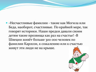  -Несчастливые фамилии - такие как Могила или
Беда, наоборот, счастливые. По крайней мере, так
говорят историки. Наши предки давали своим
детям такие прозвища как раз на счастье! -В
Швеции живёт больше 300 000 человек по
фамилии Карлсон, к сожалению или к счастью
живут эти люди не на крыше.
 
