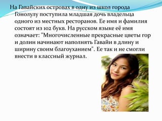 На Гавайских островах в одну из школ города
Гонолулу поступила младшая дочь владельца
одного из местных ресторанов. Ее имя и фамилия
состоят из 102 букв. На русском языке её имя
означает: "Многочисленные прекрасные цветы гор
и долин начинают наполнять Гавайи в длину и
ширину своим благоуханием". Ее так и не смогли
внести в классный журнал.
 