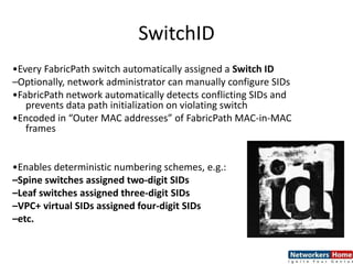 SwitchID
•Every FabricPath switch automatically assigned a Switch ID
–Optionally, network administrator can manually configure SIDs
•FabricPath network automatically detects conflicting SIDs and
prevents data path initialization on violating switch
•Encoded in “Outer MAC addresses” of FabricPath MAC-in-MAC
frames
•Enables deterministic numbering schemes, e.g.:
–Spine switches assigned two-digit SIDs
–Leaf switches assigned three-digit SIDs
–VPC+ virtual SIDs assigned four-digit SIDs
–etc.
 