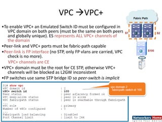 VPC VPC+
•To enable VPC+ an Emulated Switch ID must be configured in
VPC domain on both peers (must be the same on both peers
and globally unique). ES represents ALL VPC+ channels of
the domain
•Peer-link and VPC+ ports must be fabric-path capable
•Peer-link is FP interface (no STP, only FP vlans are carried, VPC
check is no more).
VPC+ channels are CE
•VPC+ domain must be the root for CE STP, otherwise VPC+
channels will be blocked as L2GW inconsistent
•FP switches use same STP bridge ID so peer-switch is implicit
 