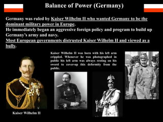 Balance of Power (Germany)
Germany was ruled by Kaiser Wilhelm II who wanted Germany to be the
dominant military power in Europe.
He immediately began an aggressive foreign policy and program to build up
Germany’s army and navy.
Most European governments distrusted Kaiser Wilhelm II and viewed as a
bully.
Kaiser Wilhelm II
Kaiser Wilhelm II was born with his left arm crippled. Whenever he was photographed he
always covered up his deformed left hand with his right or when in public, his left arm was
always resting on his sword to cover-up his deformity from the public. He perceived that the
public would view it as a sign of weakness, especially someone of royal blood.
 
