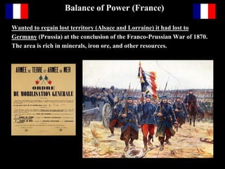 Balance of Power (France)
Wanted to regain lost territory (Alsace and Lorraine) it had lost to Germany
(Prussia) at the conclusion of the Franco-Prussian War of 1870. The area is
rich in minerals, iron ore, and other resources.
French President Fallieres was an outspoken
opponent of the death penalty and gave pardon
to many prisoners sentenced to death.
 