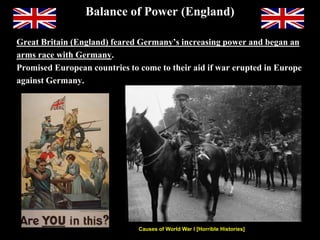 Balance of Power (England)
Great Britain (England) feared Germany’s increasing power and began an
arms race with Germany.
Promised European countries to come to their aid if war erupted in Europe
against Germany.
Causes of World War I [Horrible Histories]
https://www.youtube.com/watch?v=DpuOa6u6HX0&list=PL4TkpBgcLLMrx2_zADw0KkPaVE2s2KLk3&index=1
King George V of England looked uncannily
like his cousin, Czar Nicholas II of Russia.
 