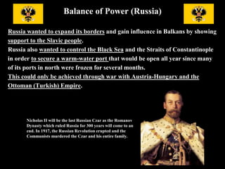 Balance of Power (Russia)
Nicholas II will be the last
Russian Czar as the
Romanov Dynasty which
ruled Russia for 300 years
will come to an end. In 1917,
the Russian Revolution
erupted and the Communists
murdered the Czar and his
entire family.
Russia wanted to expand its borders and gain influence in Balkans by showing
support to the Slavic people. Russia also wanted to control the Black Sea and
The Straits of Constantinople in order to secure a warm-water port that
would be open all year since many of its ports in north were frozen for several
months. This could only be achieved through war with Austria-Hungary and
the Ottoman (Turkish) Empire.
 