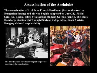 Assassination of the Archduke
The assassination of Archduke Francis Ferdinand (heir to the Austro-Hungarian
throne) and his wife Sophia happened on June 28, 1914 in Sarajevo, Bosnia. killed
by a Serbian student, Gavrilo Princip. The Black Hand organization which sought
Serbian independence from Austria-Hungary claimed responsibility.
Archduke Franz Ferdinand was heir to the throne of
Austria-Hungary. He was inspecting the army in
Sarajevo with his wife Sophie. The royal couple
arrived by train at 9.28am.
Seven young Bosnian Serbs planned to assassinate
Franz Ferdinand as he drove along the main road in
Sarajevo.
Princip pulled out a gun and shot at Franz Ferdinand,
hitting him in the jugular vein. There was a tussle, during
which Princip shot and killed Sophie. By 11.30am, Franz
Ferdinand had bled to death.
 