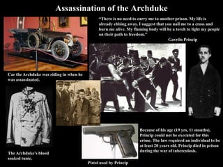The Archduke’s blood-
soaked tunic.
Assassination of the Archduke
Car the Archduke was riding in when
he was assassinated.
“There is no need to carry me to another prison. My life is already
ebbing away. I suggest that you nail me to a cross and burn me
alive. My flaming body will be a torch to light my people on their
path to freedom.”
Gavrilo Princip
Because of his age (19 yrs, 11 months),
Princip could not be executed for this
crime. The law required an individual
to be at least 20 years old. Princip died
in prison during the war of
tuberculosis.
Pistol used by Princip
 