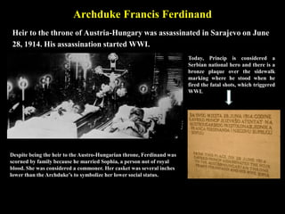 Archduke Francis Ferdinand
Heir to the throne of Austria-Hungary was assassinated in Sarajevo on June
28, 1914. His assassination started WWI.
Despite being the heir to the Austro-Hungarian throne,
Ferdinand was scorned by family because he married
Sophia, a person not of royal blood. She was considered a
commoner. Her casket was several inches lower than the
Archduke’s to symbolize her lower social status.
Today, Princip is considered a
Serbian national hero and there is a
bronze plaque over the sidewalk
marking where he stood when he
fired the fatal shots, which triggered
WWI.
 