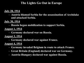 The Lights Go Out in Europe
July 28, 1914
– Austria blamed Serbia for the assassination of Archduke
and attacked Serbia.
July 30, 1914
– Russia began mobilization to support Serbia.
August 1, 1914
– Germany declared war on Russia.
August 3, 1914
– Germany declared war against France.
August 4, 1914
– Germany invaded Belgium in route to attack
France.
– Great Britain (England) declared war on
Germany.
– Austria-Hungary declared war against Russia.
Origins: Rap Battle - WW1 Uncut – BBC https://www.youtube.com/watch?v=kCEUZ4rFiac
 