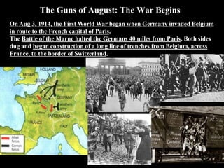 The Guns of August: The War Begins
On Aug 3, 1914, the First World War began when Germany invaded Belgium
in route to the French capital of Paris. The Battle of the Marne halted the
Germans 40 miles from Paris.
 