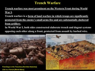 Trench Warfare
Trench warfare was most prominent on the Western Front during World
War I. Trench warfare is a form of land warfare in which troops are protected
from the enemy's small arms fire and are sheltered from artillery.
During World War I, both sides constructed elaborate trench, barbed wired,
and dugout systems opposing each other from Belgium, across France, to the
border of Switzerland.
Trenches, First Days in the [Horrible Histories]
https://www.youtube.com/watch?v=xyFCmwgCUvU&list=PLeiESi5PTC54T
PfrRywtppkVCuaHnhPAq
Trench, Life in a [World Wars]
https://www.youtube.com/watch?v=_G4ZY66BG38&index=22
&list=PLob1mZcVWOahCu7-pViYP2z8BdyoPCKes
 